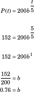\begin{align*}P(t)&=200b^\dfrac{t}{5}\\\\152&=200b^\dfrac{5}{5}\\\\152&=200b^1\\\\\dfrac{152}{200}&=b\\0.76&=b\end{align*}