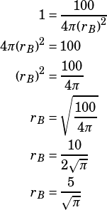 \begin{align*}1&=\dfrac{100}{4\pi {(r_B)}^2}\\4\pi {(r_B)}^2&=100\\{(r_B)}^2&=\dfrac{100}{4\pi}\\{r_B}&=\sqrt{\dfrac{100}{4\pi}}\\r_B&=\dfrac{10}{2\sqrt{\pi}}\\r_B&=\dfrac{5}{\sqrt{\pi}}\end{align*}