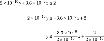 \begin{align*}2\times 10^{-10}y+3.6\times 10^{-6}x&\leq 2\\\\2\times 10^{-10}y&\leq -3.6\times 10^{-6}x+2\\\\y&\leq\dfrac{-3.6\times 10^{-6}}{2\times 10^{-10}}x+\dfrac{2}{2\times 10^{-10}}\end{align*}