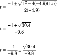 \begin{align*}t&=\dfrac{-1\pm\sqrt{1^2-4(-4.9)(1.5)}}{2(-4.9)}\\\\t&=\dfrac{-1\pm\sqrt{30.4}}{-9.8}\\\\t&=\dfrac{-1}{-9.8}\pm\dfrac{\sqrt{30.4}}{-9.8}\end{align*}